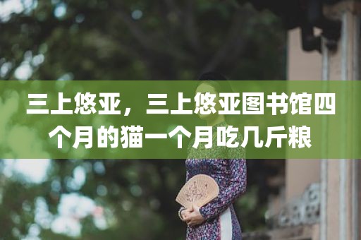 三上悠亚，三上悠亚图书馆四个月的猫一个月吃几斤粮