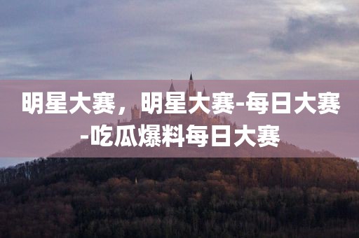 明星大赛，明星大赛-每日大赛-吃瓜爆料每日大赛