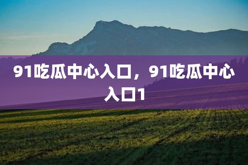 91吃瓜中心入口，91吃瓜中心入口1