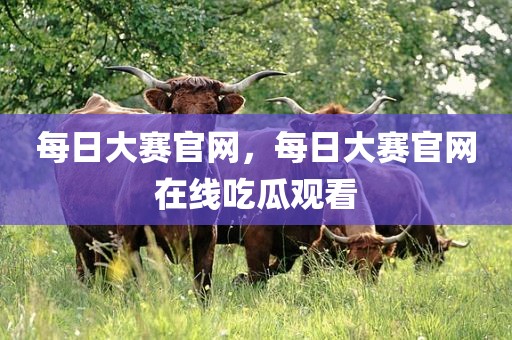 每日大赛官网，每日大赛官网在线吃瓜观看