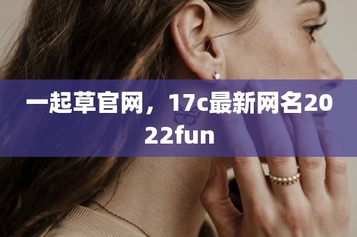 一起草官网，17c最新网名2022fun
