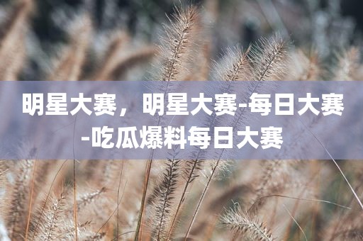 明星大赛，明星大赛-每日大赛-吃瓜爆料每日大赛