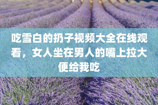 吃雪白的扔子视频大全在线观看，女人坐在男人的嘴上拉大便给我吃