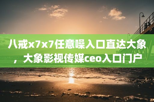 八戒x7x7任意噪入口直达大象，大象影视传媒ceo入口门户