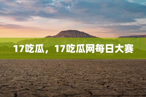17吃瓜，17吃瓜网每日大赛