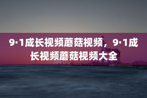 9·1成长视频蘑菇视频，9·1成长视频蘑菇视频大全