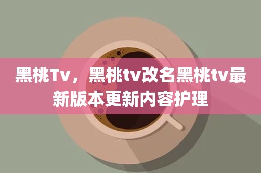 黑桃Tv，黑桃tv改名黑桃tv最新版本更新内容护理