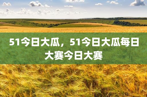 51今日大瓜，51今日大瓜每日大赛今日大赛