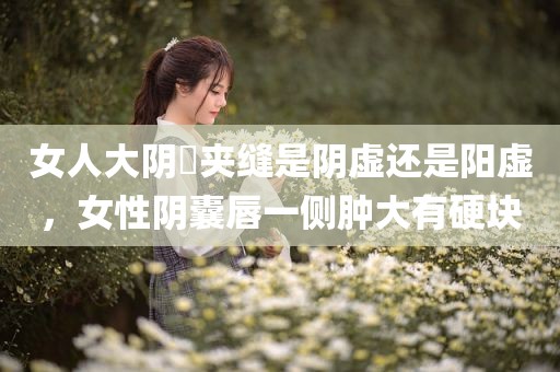 女人大阴脣夹缝是阴虚还是阳虚，女性阴囊唇一侧肿大有硬块