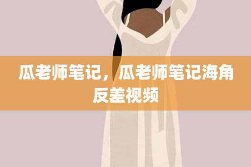 瓜老师笔记，瓜老师笔记海角反差视频