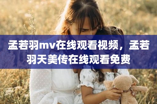 孟若羽mv在线观看视频，孟若羽天美传在线观看免费