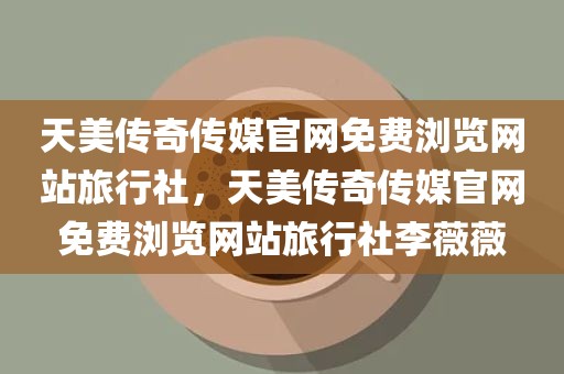 天美传奇传媒官网免费浏览网站旅行社，天美传奇传媒官网免费浏览网站旅行社李薇薇