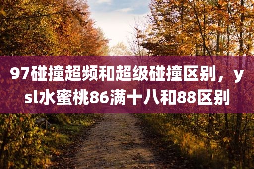 97碰撞超频和超级碰撞区别，ysl水蜜桃86满十八和88区别