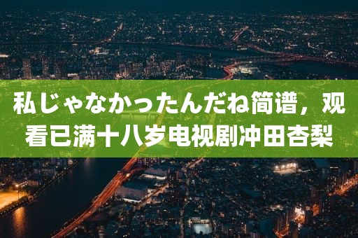 私じゃなかったんだね简谱，观看已满十八岁电视剧冲田杏梨