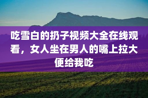 吃雪白的扔子视频大全在线观看，女人坐在男人的嘴上拉大便给我吃