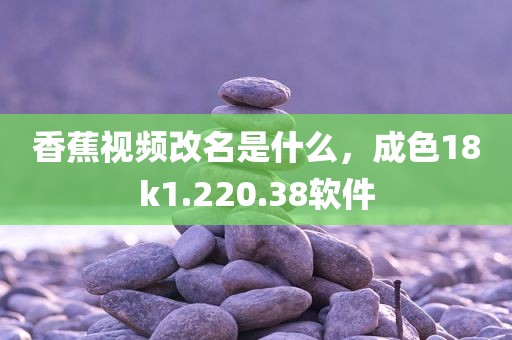 香蕉视频改名是什么，成色18k1.220.38软件