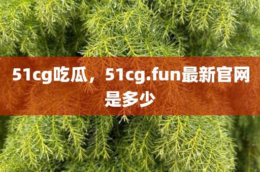 51cg吃瓜，51cg.fun最新官网是多少