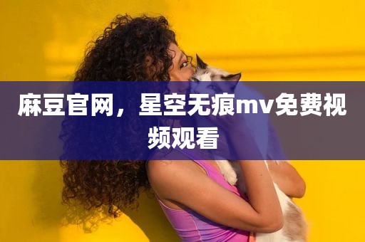 麻豆官网，星空无痕mv免费视频观看