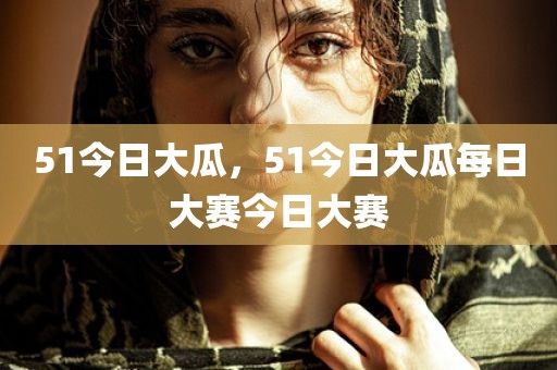 51今日大瓜，51今日大瓜每日大赛今日大赛