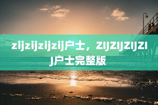 zijzijzijzij户士，ZIJZIJZIJZIJ户士完整版