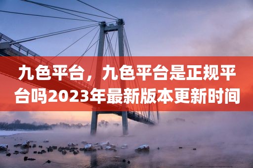 九色平台，九色平台是正规平台吗2023年最新版本更新时间