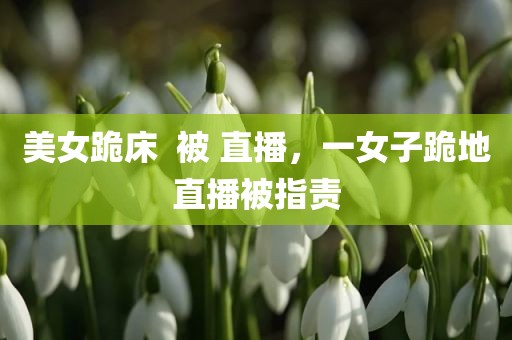 美女跪床  被 直播，一女子跪地直播被指责