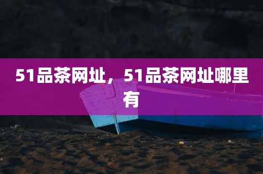 51品茶网址，51品茶网址哪里有