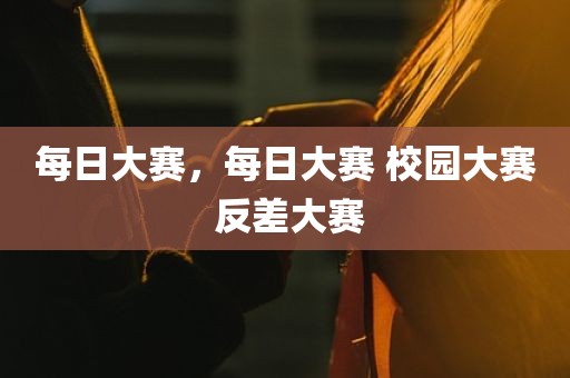每日大赛，每日大赛 校园大赛 反差大赛