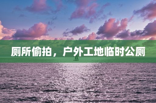 厕所偷拍，户外工地临时公厕