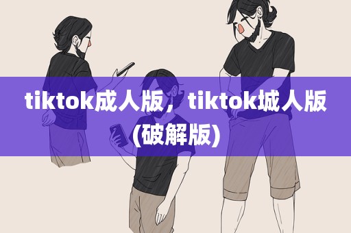tiktok成人版，tiktok城人版(破解版)