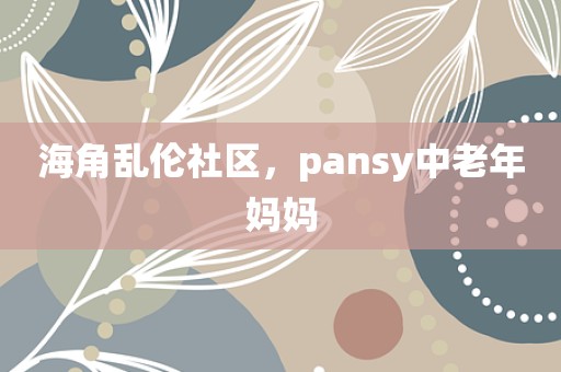 海角乱伦社区，pansy中老年妈妈