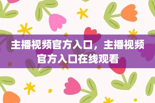 主播视频官方入口，主播视频官方入口在线观看