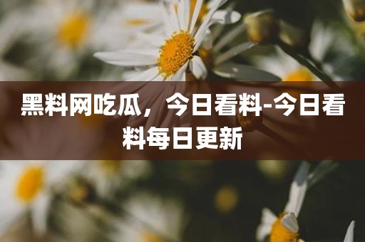 黑料网吃瓜，今日看料-今日看料每日更新