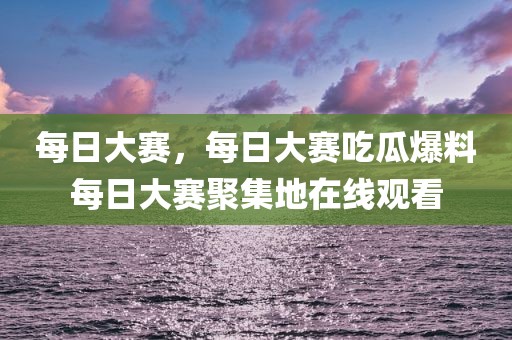 每日大赛，每日大赛吃瓜爆料每日大赛聚集地在线观看