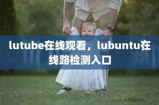 lutube在线观看，lubuntu在线路检测入口