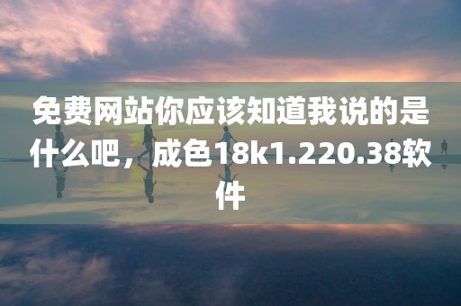 免费网站你应该知道我说的是什么吧，成色18k1.220.38软件