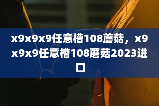 x9x9x9任意槽108蘑菇，x9x9x9任意槽108蘑菇2023进口