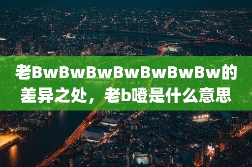 老BwBwBwBwBwBwBw的差异之处，老b噔是什么意思