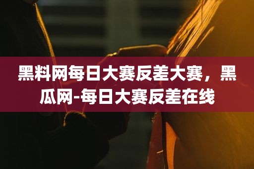 黑料网每日大赛反差大赛，黑瓜网-每日大赛反差在线