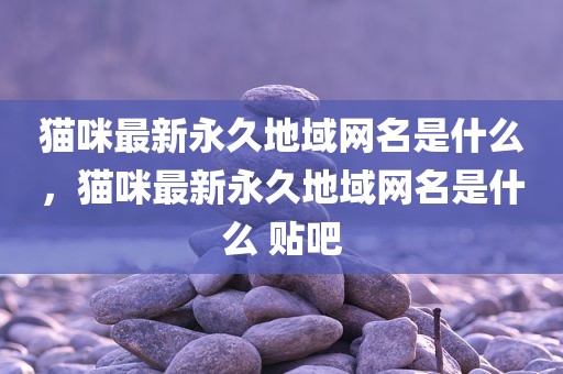 猫咪最新永久地域网名是什么，猫咪最新永久地域网名是什么 贴吧
