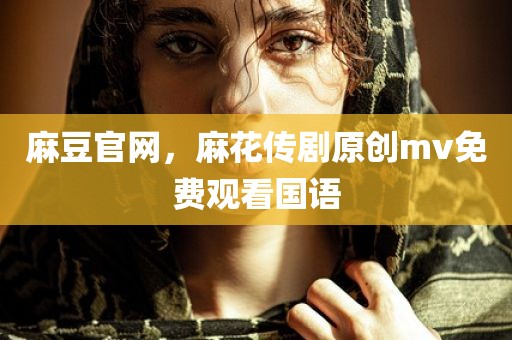 麻豆官网，麻花传剧原创mv免费观看国语