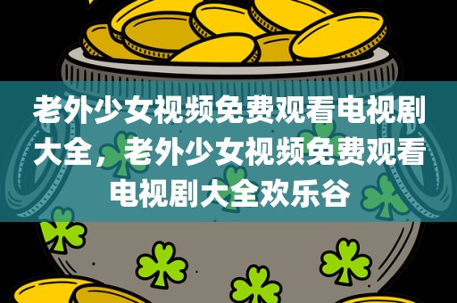 老外少女视频免费观看电视剧大全，老外少女视频免费观看电视剧大全欢乐谷