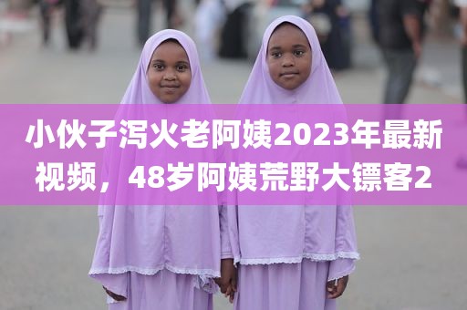 小伙子泻火老阿姨2023年最新视频，48岁阿姨荒野大镖客2