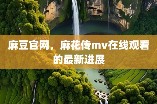 麻豆官网，麻花传mv在线观看的最新进展