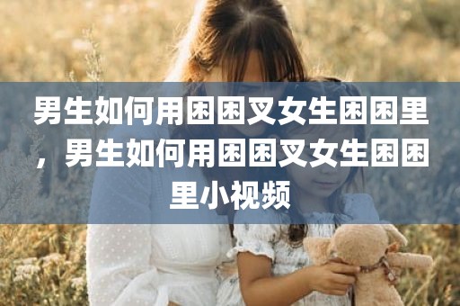 男生如何用困困叉女生困困里，男生如何用困困叉女生困困里小视频