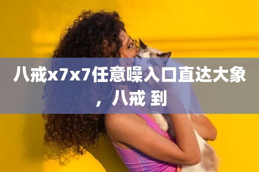 八戒x7x7任意噪入口直达大象，八戒 到