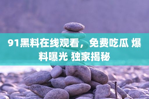 91黑料在线观看，免费吃瓜 爆料曝光 独家揭秘