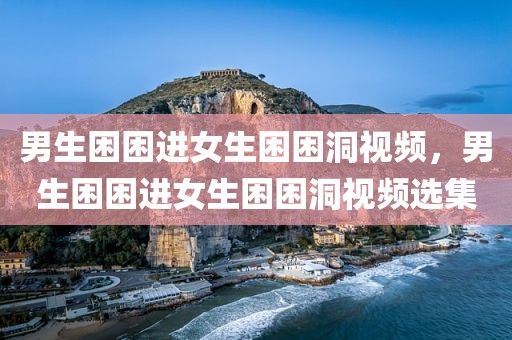 男生困困进女生困困洞视频，男生困困进女生困困洞视频选集