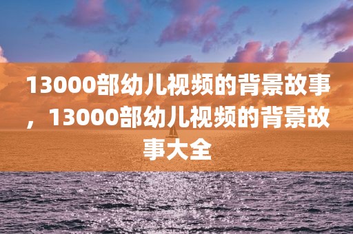 13000部幼儿视频的背景故事，13000部幼儿视频的背景故事大全