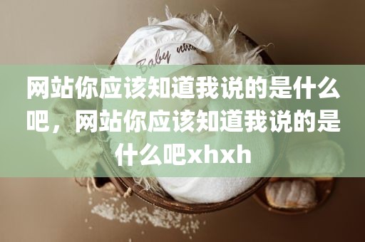 网站你应该知道我说的是什么吧，网站你应该知道我说的是什么吧xhxh